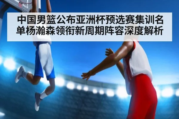 中国男篮公布亚洲杯预选赛集训名单杨瀚森领衔新周期阵容深度解析